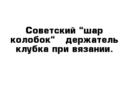 Советский “шар-колобок“ - держатель клубка при вязании.